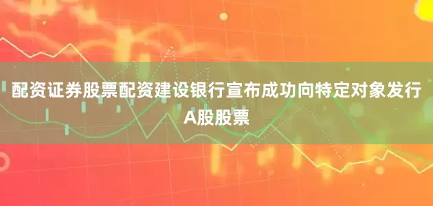 配资证券股票配资建设银行宣布成功向特定对象发行A股股票