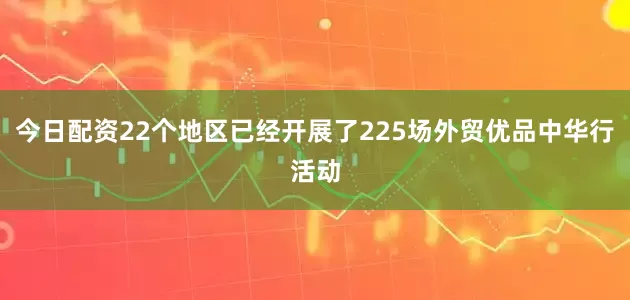 今日配资22个地区已经开展了225场外贸优品中华行活动