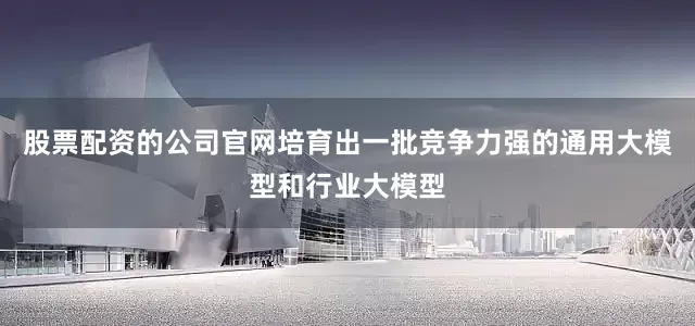 股票配资的公司官网培育出一批竞争力强的通用大模型和行业大模型