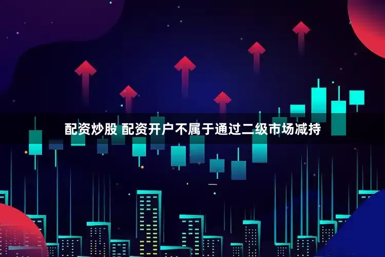 配资炒股 配资开户不属于通过二级市场减持