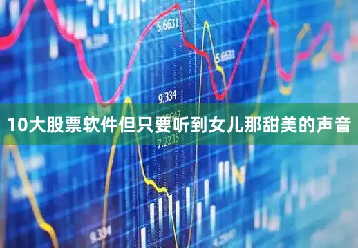 10大股票软件但只要听到女儿那甜美的声音