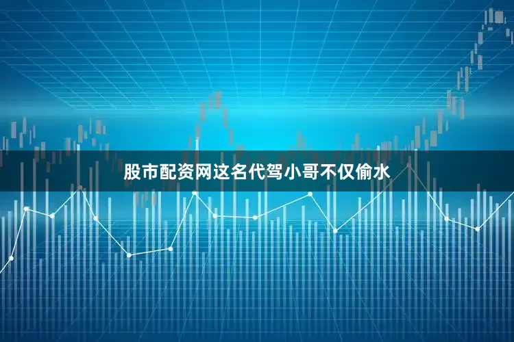 股市配资网这名代驾小哥不仅偷水