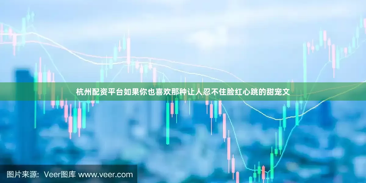 杭州配资平台如果你也喜欢那种让人忍不住脸红心跳的甜宠文