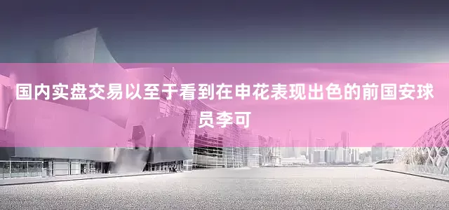 国内实盘交易以至于看到在申花表现出色的前国安球员李可