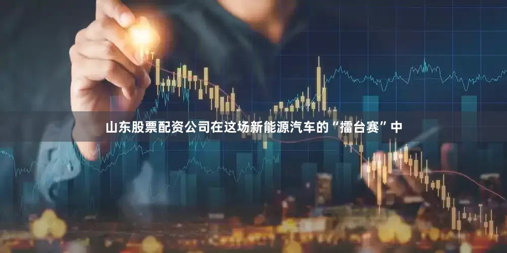 山东股票配资公司在这场新能源汽车的“擂台赛”中