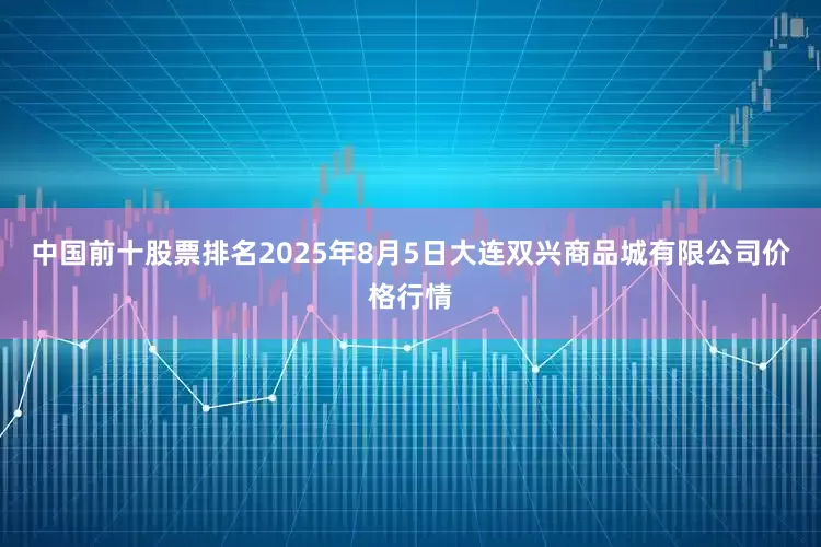 中国前十股票排名2025年8月5日大连双兴商品城有限公司价格行情