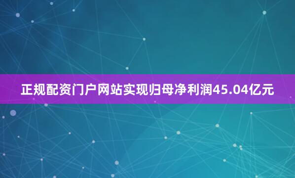正规配资门户网站实现归母净利润45.04亿元