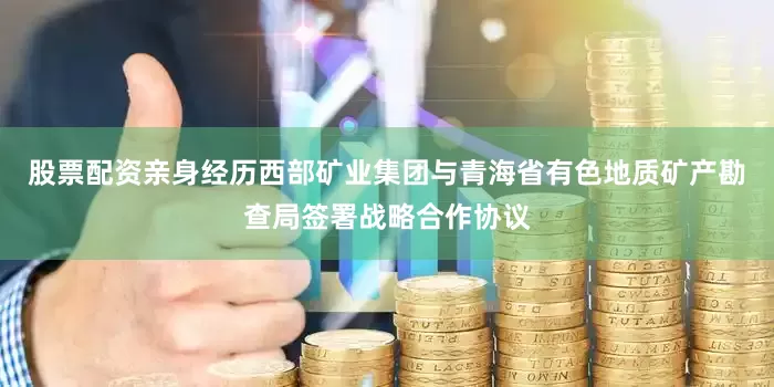 股票配资亲身经历西部矿业集团与青海省有色地质矿产勘查局签署战略合作协议